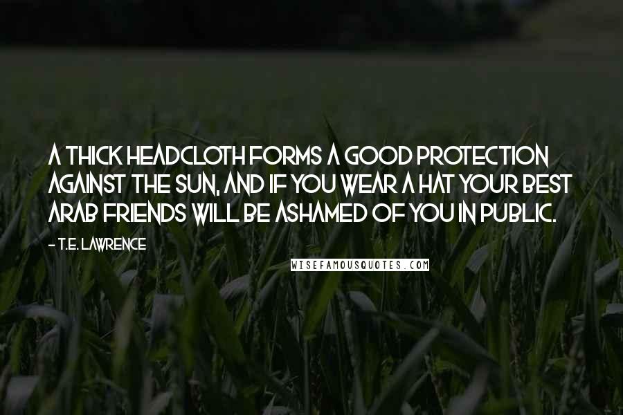 T.E. Lawrence Quotes: A thick headcloth forms a good protection against the sun, and if you wear a hat your best Arab friends will be ashamed of you in public.