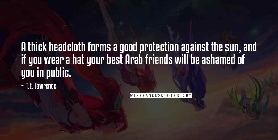 T.E. Lawrence Quotes: A thick headcloth forms a good protection against the sun, and if you wear a hat your best Arab friends will be ashamed of you in public.