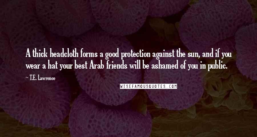 T.E. Lawrence Quotes: A thick headcloth forms a good protection against the sun, and if you wear a hat your best Arab friends will be ashamed of you in public.