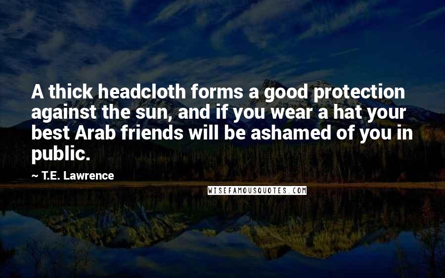 T.E. Lawrence Quotes: A thick headcloth forms a good protection against the sun, and if you wear a hat your best Arab friends will be ashamed of you in public.