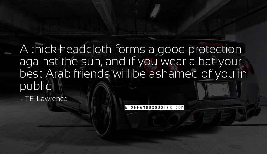 T.E. Lawrence Quotes: A thick headcloth forms a good protection against the sun, and if you wear a hat your best Arab friends will be ashamed of you in public.