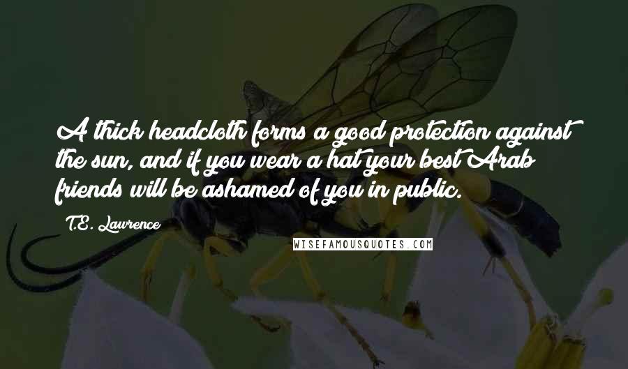 T.E. Lawrence Quotes: A thick headcloth forms a good protection against the sun, and if you wear a hat your best Arab friends will be ashamed of you in public.