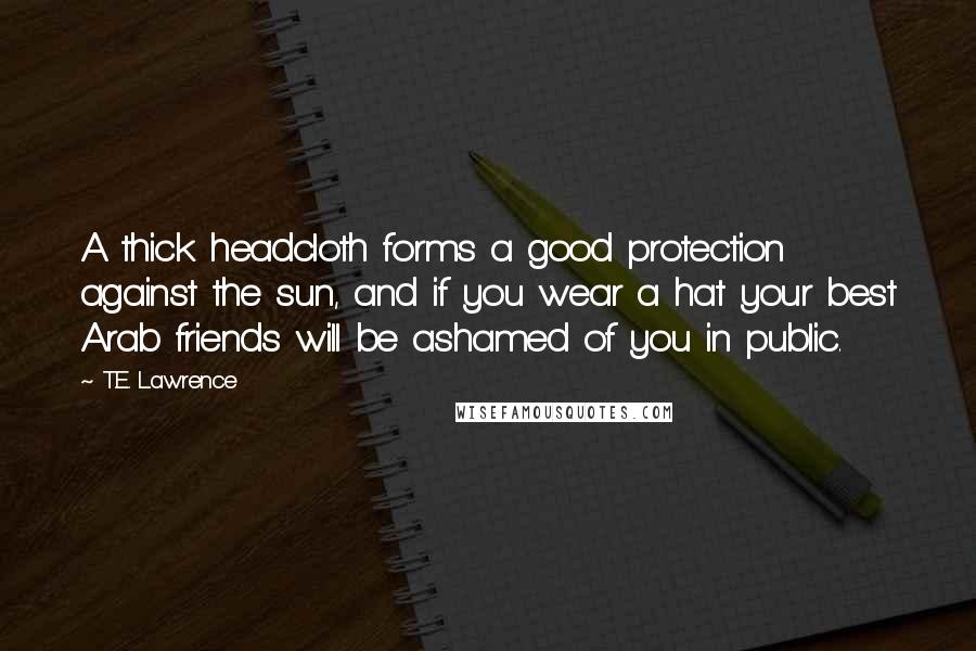 T.E. Lawrence Quotes: A thick headcloth forms a good protection against the sun, and if you wear a hat your best Arab friends will be ashamed of you in public.