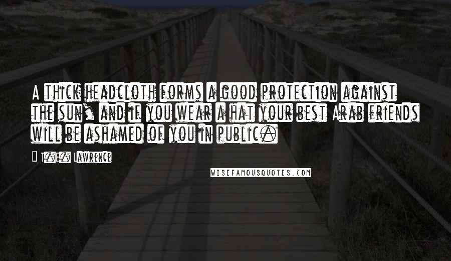 T.E. Lawrence Quotes: A thick headcloth forms a good protection against the sun, and if you wear a hat your best Arab friends will be ashamed of you in public.