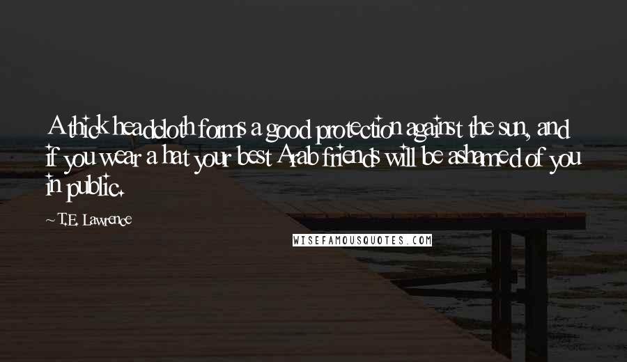 T.E. Lawrence Quotes: A thick headcloth forms a good protection against the sun, and if you wear a hat your best Arab friends will be ashamed of you in public.