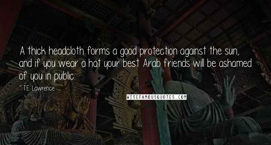 T.E. Lawrence Quotes: A thick headcloth forms a good protection against the sun, and if you wear a hat your best Arab friends will be ashamed of you in public.