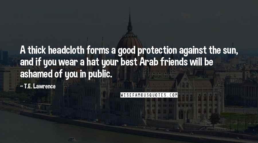 T.E. Lawrence Quotes: A thick headcloth forms a good protection against the sun, and if you wear a hat your best Arab friends will be ashamed of you in public.