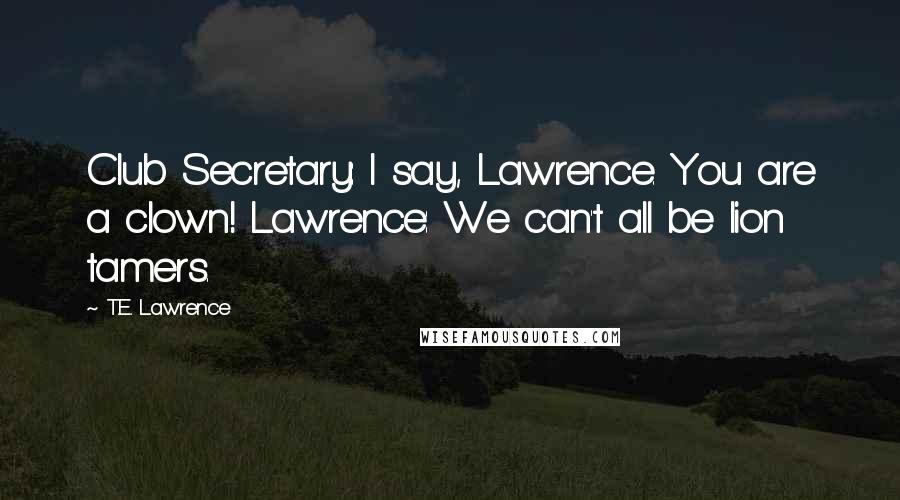 T.E. Lawrence Quotes: Club Secretary: I say, Lawrence. You are a clown! Lawrence: We can't all be lion tamers.