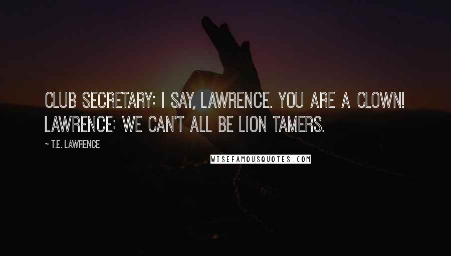 T.E. Lawrence Quotes: Club Secretary: I say, Lawrence. You are a clown! Lawrence: We can't all be lion tamers.