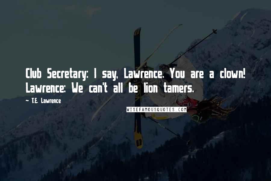 T.E. Lawrence Quotes: Club Secretary: I say, Lawrence. You are a clown! Lawrence: We can't all be lion tamers.