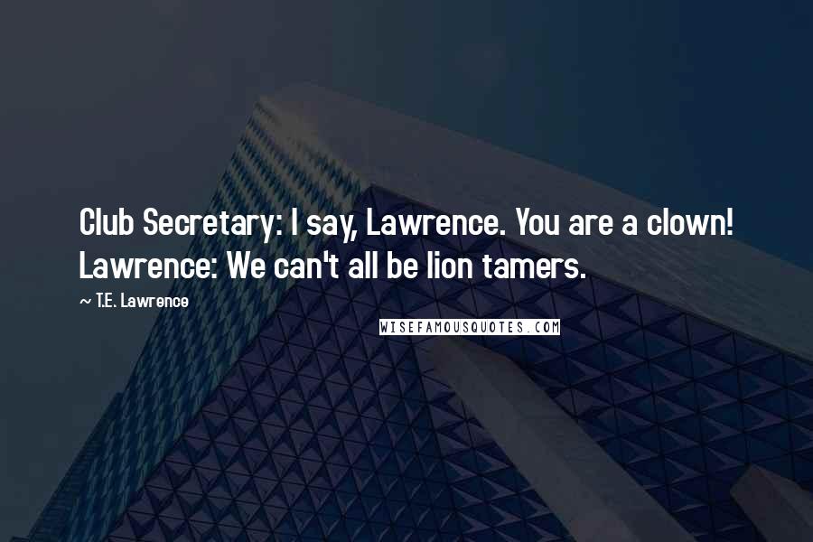 T.E. Lawrence Quotes: Club Secretary: I say, Lawrence. You are a clown! Lawrence: We can't all be lion tamers.
