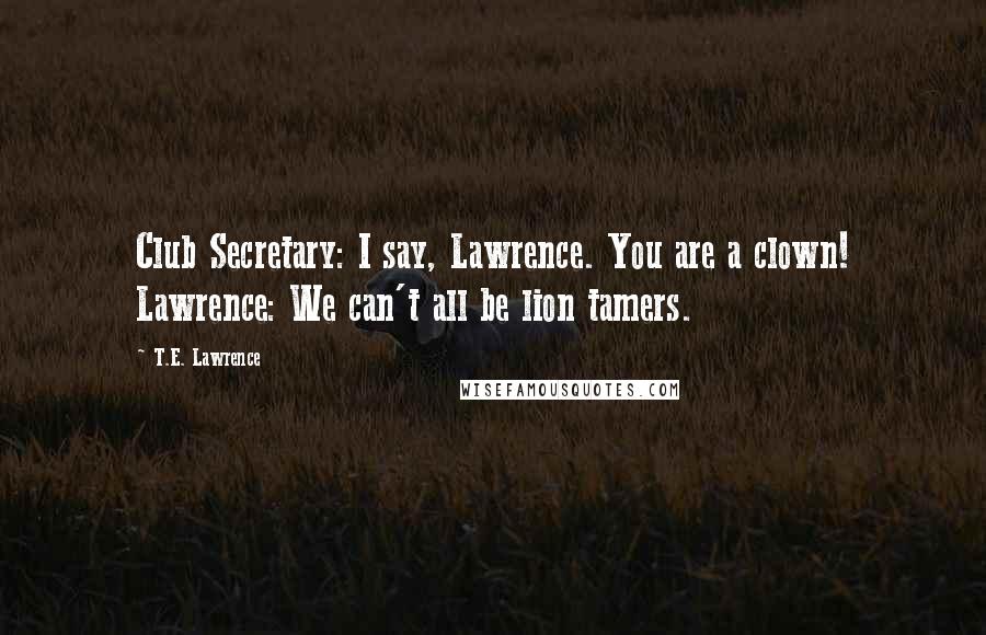 T.E. Lawrence Quotes: Club Secretary: I say, Lawrence. You are a clown! Lawrence: We can't all be lion tamers.