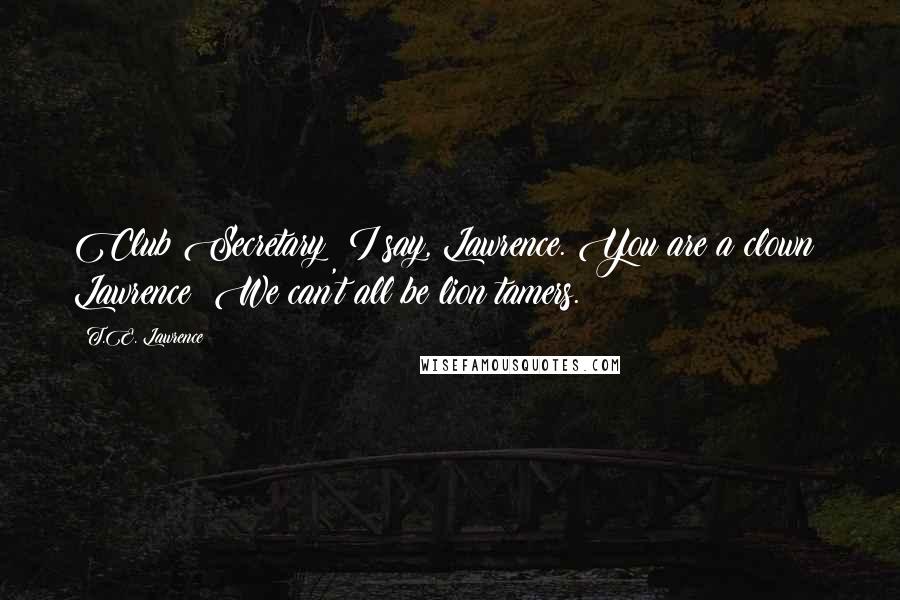 T.E. Lawrence Quotes: Club Secretary: I say, Lawrence. You are a clown! Lawrence: We can't all be lion tamers.