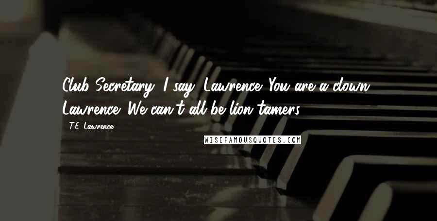 T.E. Lawrence Quotes: Club Secretary: I say, Lawrence. You are a clown! Lawrence: We can't all be lion tamers.