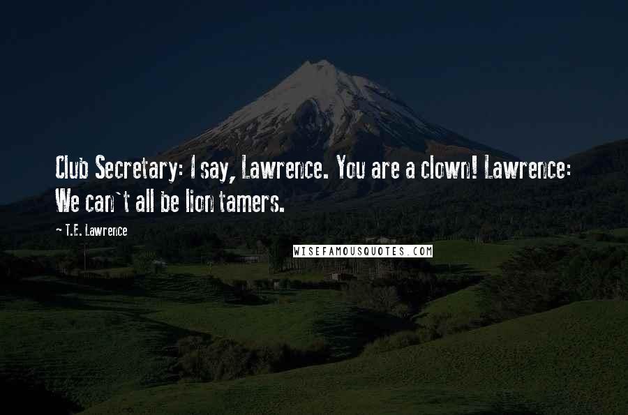 T.E. Lawrence Quotes: Club Secretary: I say, Lawrence. You are a clown! Lawrence: We can't all be lion tamers.