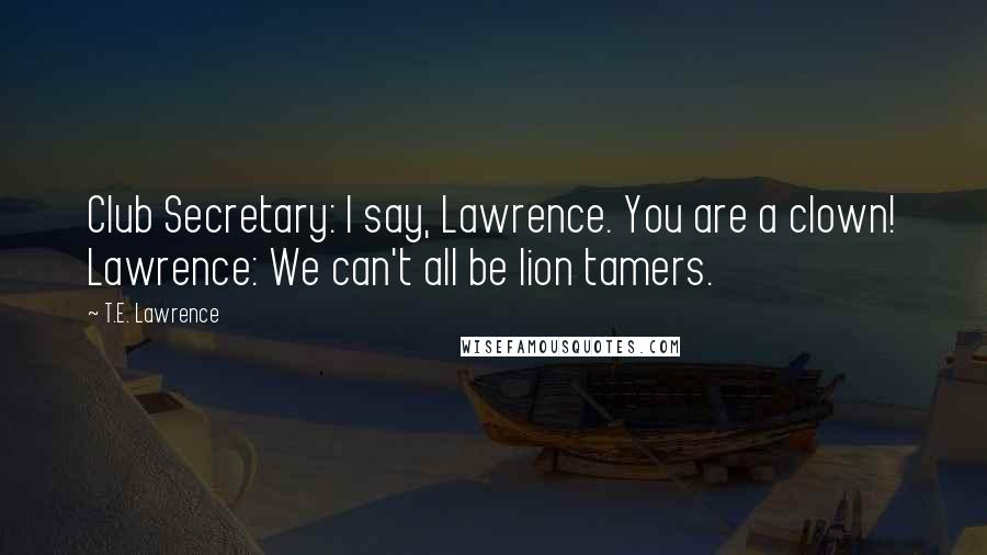 T.E. Lawrence Quotes: Club Secretary: I say, Lawrence. You are a clown! Lawrence: We can't all be lion tamers.