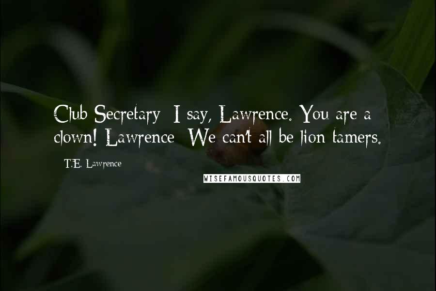 T.E. Lawrence Quotes: Club Secretary: I say, Lawrence. You are a clown! Lawrence: We can't all be lion tamers.