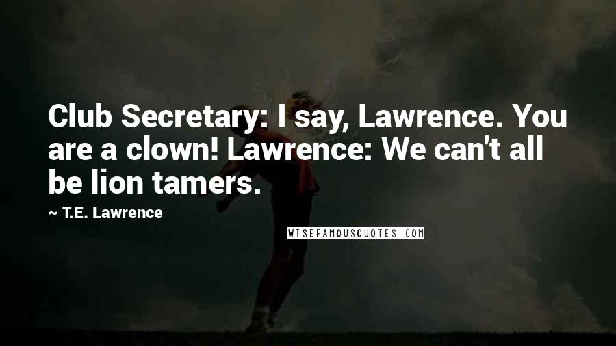 T.E. Lawrence Quotes: Club Secretary: I say, Lawrence. You are a clown! Lawrence: We can't all be lion tamers.