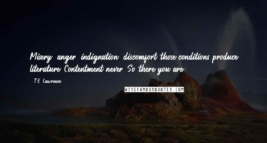 T.E. Lawrence Quotes: Misery, anger, indignation, discomfort-those conditions produce literature. Contentment-never. So there you are.