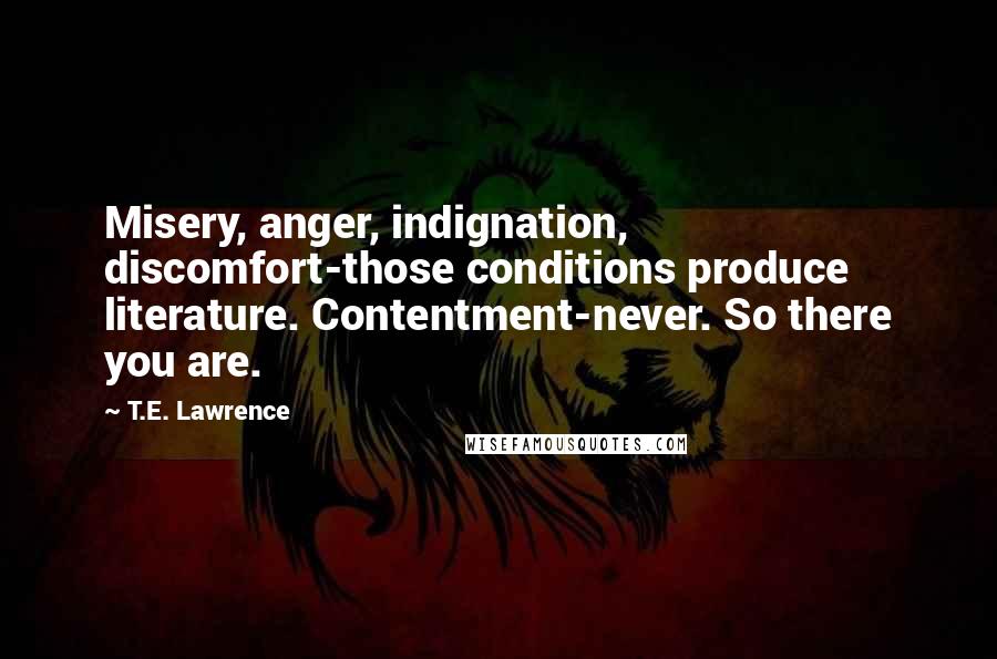 T.E. Lawrence Quotes: Misery, anger, indignation, discomfort-those conditions produce literature. Contentment-never. So there you are.