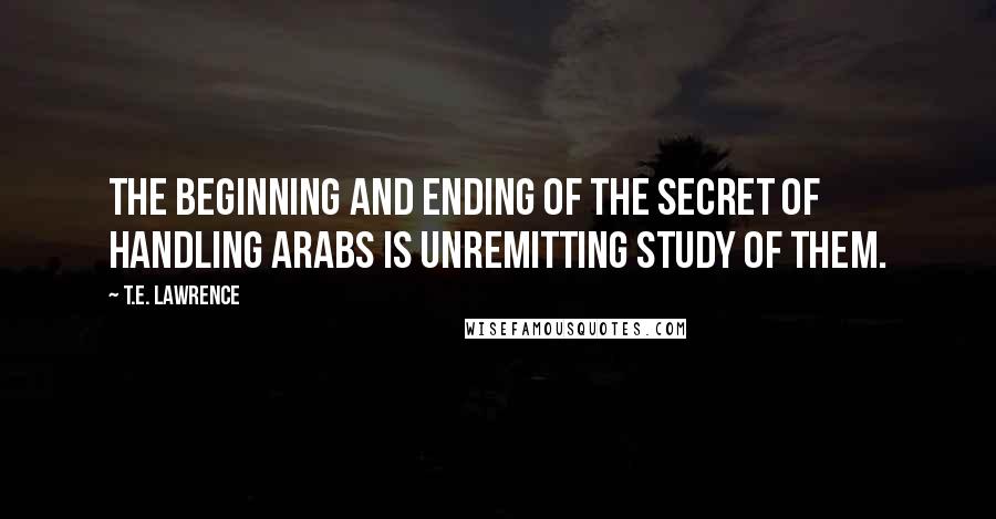 T.E. Lawrence Quotes: The beginning and ending of the secret of handling Arabs is unremitting study of them.