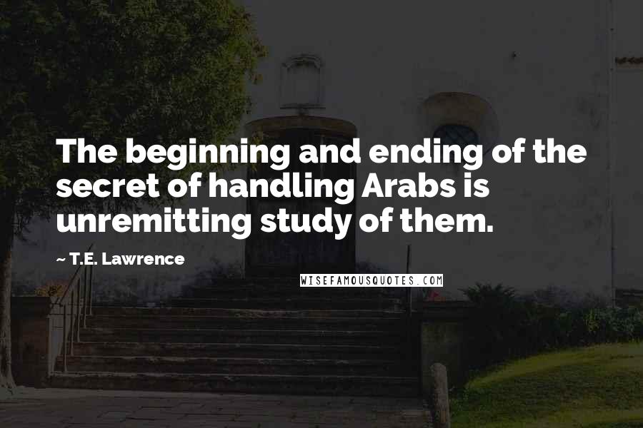 T.E. Lawrence Quotes: The beginning and ending of the secret of handling Arabs is unremitting study of them.