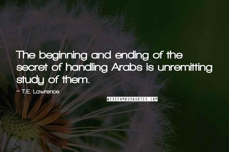 T.E. Lawrence Quotes: The beginning and ending of the secret of handling Arabs is unremitting study of them.