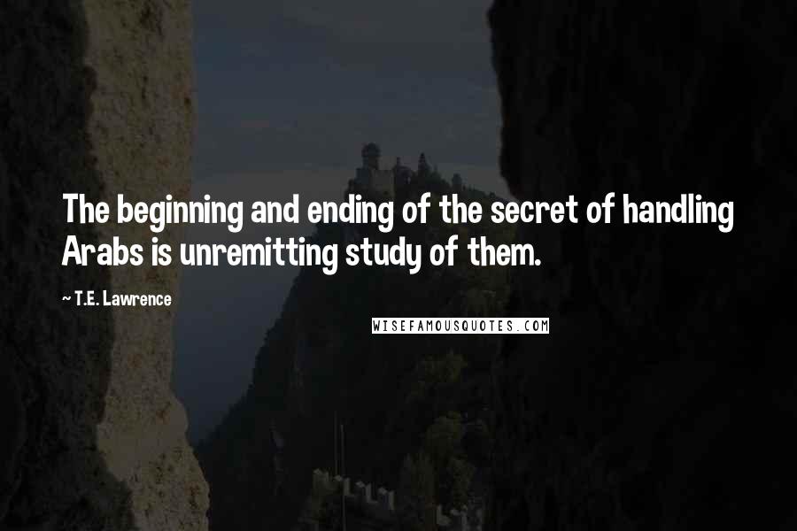 T.E. Lawrence Quotes: The beginning and ending of the secret of handling Arabs is unremitting study of them.