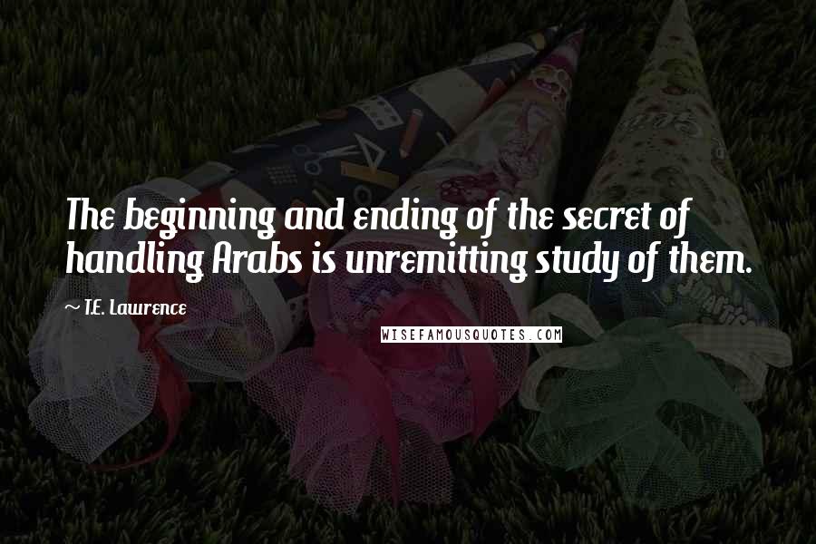 T.E. Lawrence Quotes: The beginning and ending of the secret of handling Arabs is unremitting study of them.