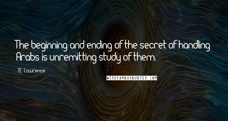 T.E. Lawrence Quotes: The beginning and ending of the secret of handling Arabs is unremitting study of them.