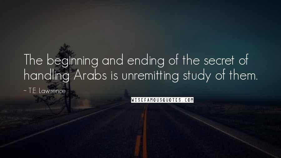 T.E. Lawrence Quotes: The beginning and ending of the secret of handling Arabs is unremitting study of them.