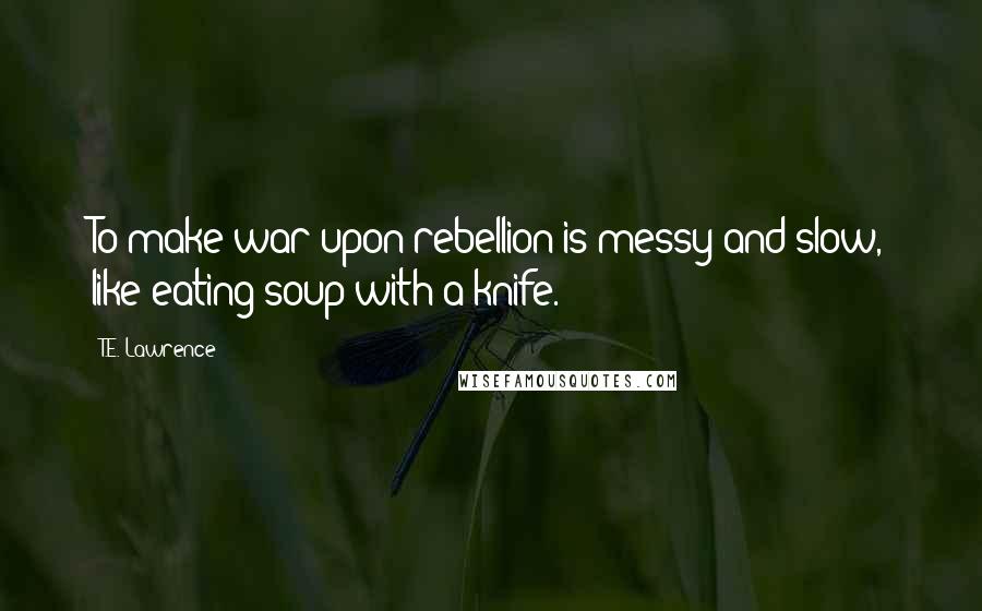 T.E. Lawrence Quotes: To make war upon rebellion is messy and slow, like eating soup with a knife.