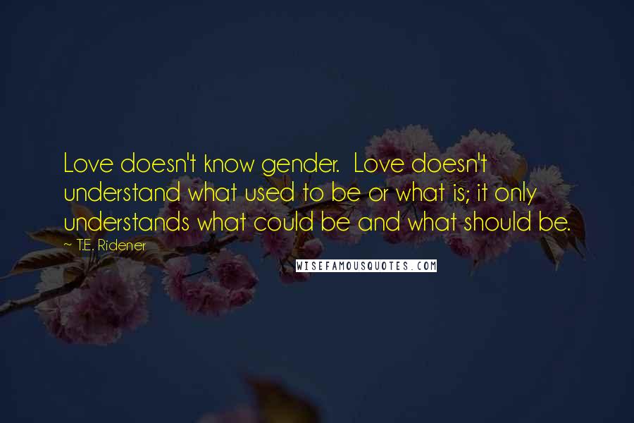 T.E. Ridener Quotes: Love doesn't know gender.  Love doesn't understand what used to be or what is; it only understands what could be and what should be.