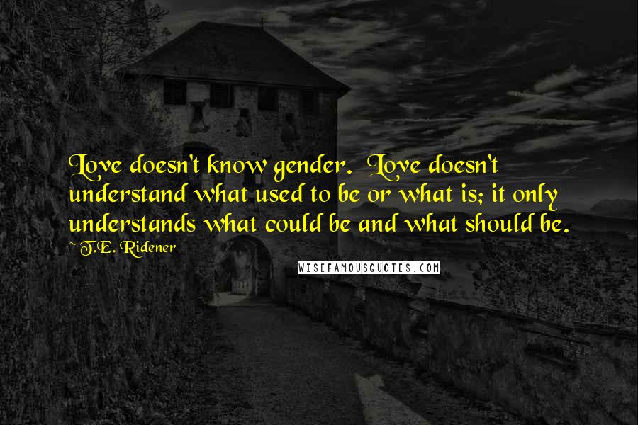 T.E. Ridener Quotes: Love doesn't know gender.  Love doesn't understand what used to be or what is; it only understands what could be and what should be.