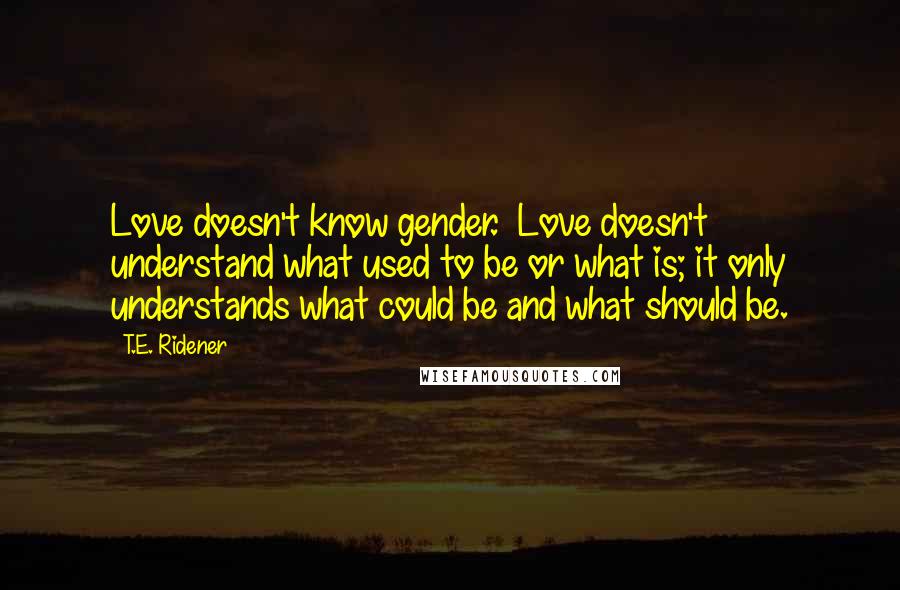 T.E. Ridener Quotes: Love doesn't know gender.  Love doesn't understand what used to be or what is; it only understands what could be and what should be.