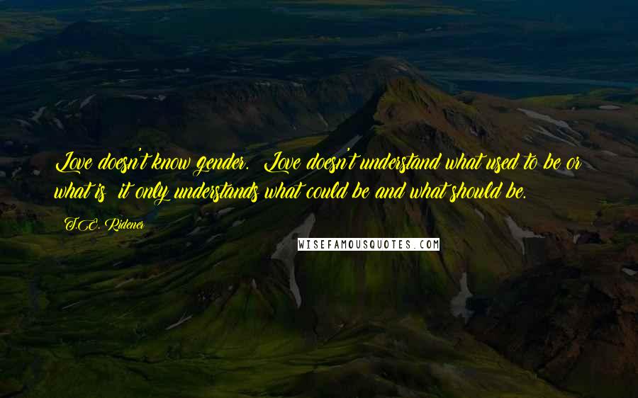 T.E. Ridener Quotes: Love doesn't know gender.  Love doesn't understand what used to be or what is; it only understands what could be and what should be.