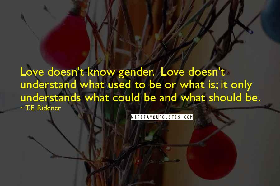 T.E. Ridener Quotes: Love doesn't know gender.  Love doesn't understand what used to be or what is; it only understands what could be and what should be.