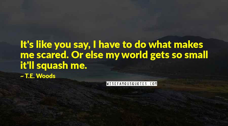 T.E. Woods Quotes: It's like you say, I have to do what makes me scared. Or else my world gets so small it'll squash me.