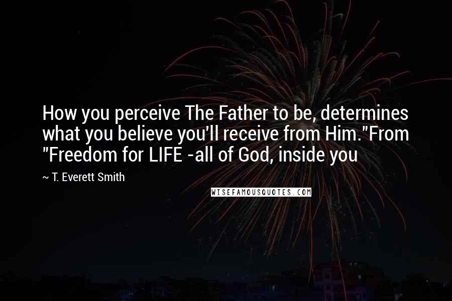 T. Everett Smith Quotes: How you perceive The Father to be, determines what you believe you'll receive from Him."From "Freedom for LIFE -all of God, inside you