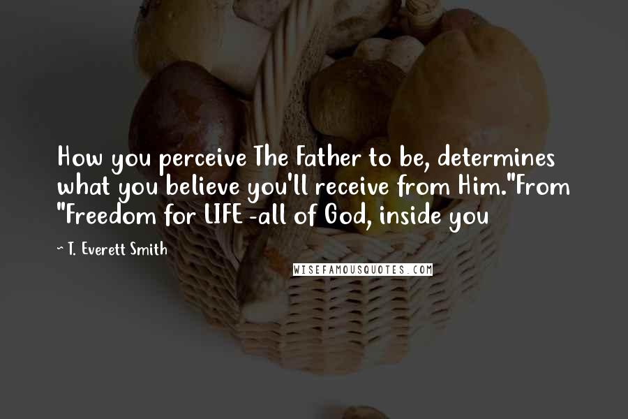 T. Everett Smith Quotes: How you perceive The Father to be, determines what you believe you'll receive from Him."From "Freedom for LIFE -all of God, inside you