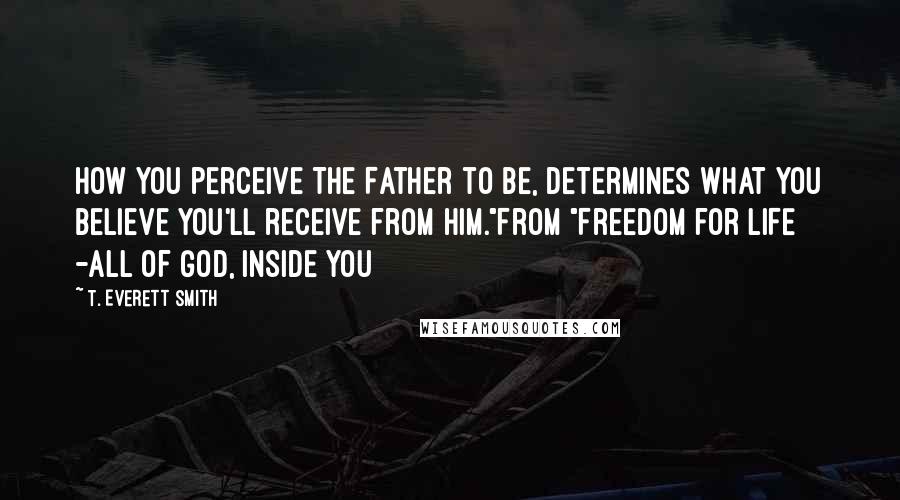 T. Everett Smith Quotes: How you perceive The Father to be, determines what you believe you'll receive from Him."From "Freedom for LIFE -all of God, inside you