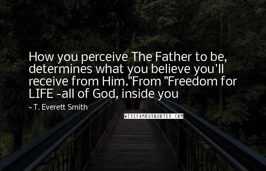 T. Everett Smith Quotes: How you perceive The Father to be, determines what you believe you'll receive from Him."From "Freedom for LIFE -all of God, inside you