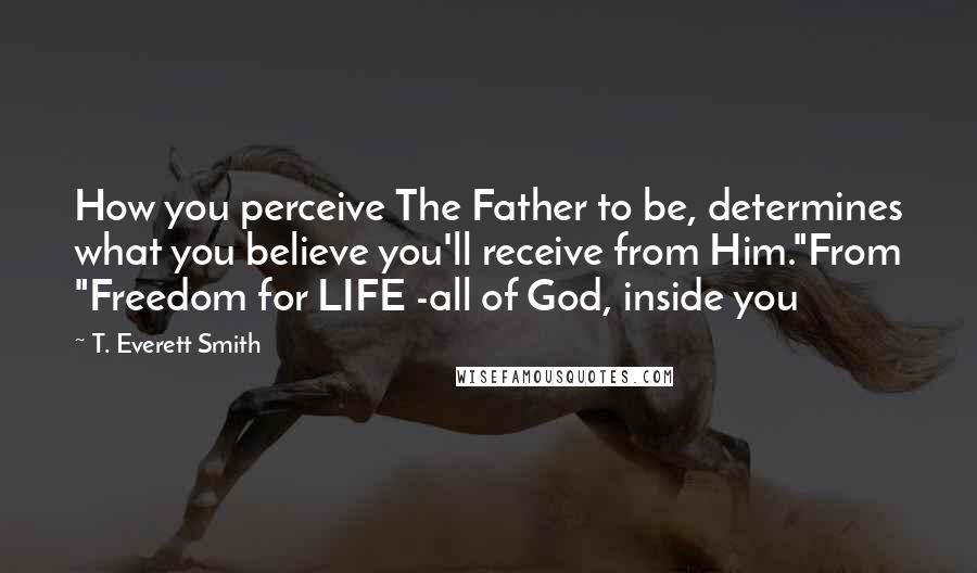 T. Everett Smith Quotes: How you perceive The Father to be, determines what you believe you'll receive from Him."From "Freedom for LIFE -all of God, inside you