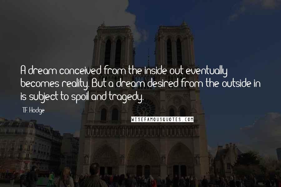 T.F. Hodge Quotes: A dream conceived from the inside-out eventually becomes reality. But a dream desired from the outside-in is subject to spoil and tragedy.