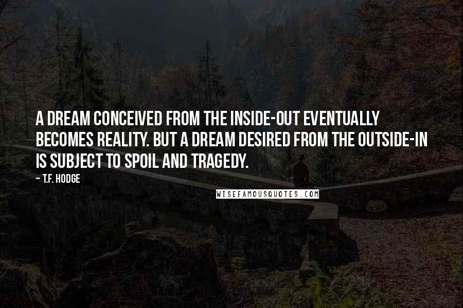 T.F. Hodge Quotes: A dream conceived from the inside-out eventually becomes reality. But a dream desired from the outside-in is subject to spoil and tragedy.