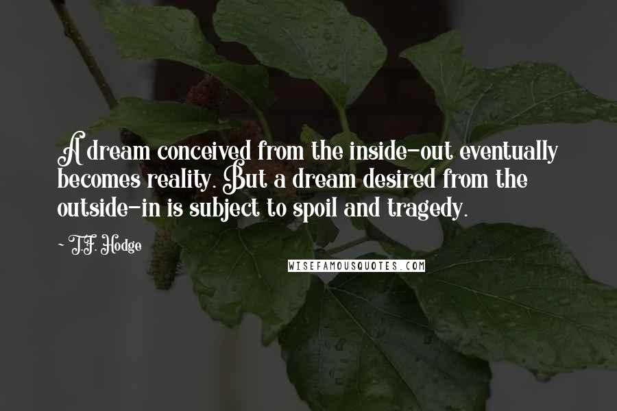 T.F. Hodge Quotes: A dream conceived from the inside-out eventually becomes reality. But a dream desired from the outside-in is subject to spoil and tragedy.