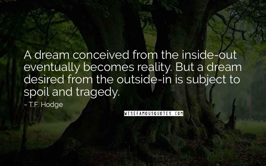 T.F. Hodge Quotes: A dream conceived from the inside-out eventually becomes reality. But a dream desired from the outside-in is subject to spoil and tragedy.