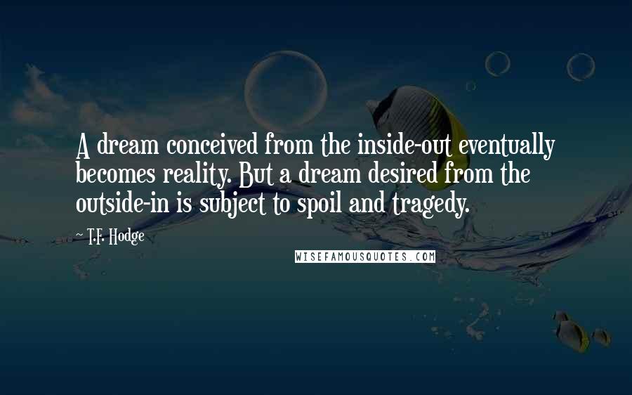 T.F. Hodge Quotes: A dream conceived from the inside-out eventually becomes reality. But a dream desired from the outside-in is subject to spoil and tragedy.