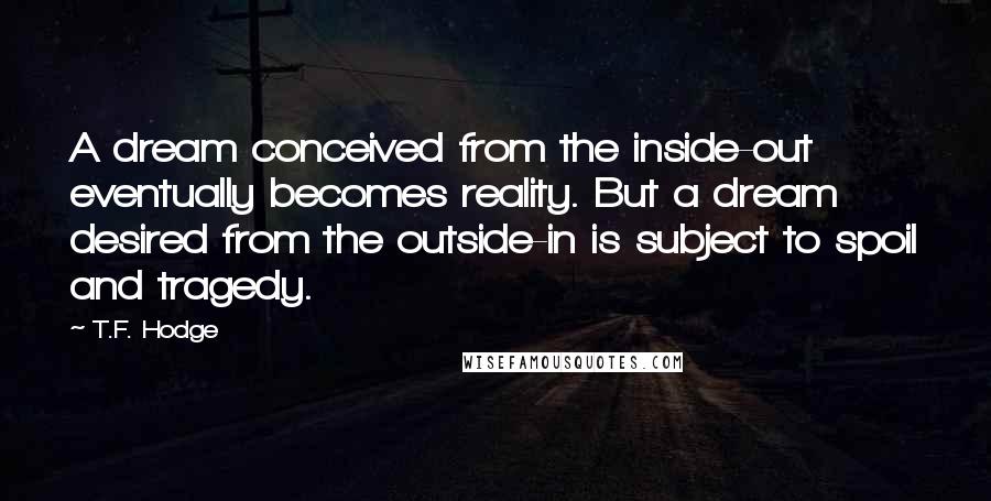 T.F. Hodge Quotes: A dream conceived from the inside-out eventually becomes reality. But a dream desired from the outside-in is subject to spoil and tragedy.