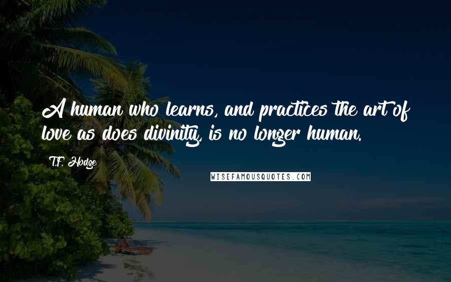 T.F. Hodge Quotes: A human who learns, and practices the art of love as does divinity, is no longer human.